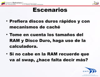 Escenarios
●
    Prefiera discos duros rápidos y con
    mecanismos de caché
●
    Tome en cuenta los tamaños del
    RAM y Disco Duro, haga uso de la
    calculadora.
●
    Si no cabe en la RAM recuerde que
    va al swap, ¿hace falta decir más?
 