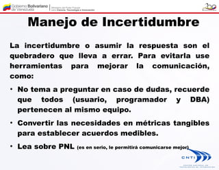 Manejo de Incertidumbre
La incertidumbre o asumir la respuesta son el
quebradero que lleva a errar. Para evitarla use
herramientas para mejorar la comunicación,
como:
●
    No tema a preguntar en caso de dudas, recuerde
    que todos (usuario, programador y DBA)
    pertenecen al mismo equipo.
●
    Convertir las necesidades en métricas tangibles
    para establecer acuerdos medibles.
●
    Lea sobre PNL   (es en serio, le permitirá comunicarse mejor)
 
