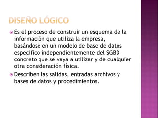  Es el proceso de construir un esquema de la 
información que utiliza la empresa, 
basándose en un modelo de base de datos 
especifico independientemente del SGBD 
concreto que se vaya a utilizar y de cualquier 
otra consideración física. 
 Describen las salidas, entradas archivos y 
bases de datos y procedimientos. 
 