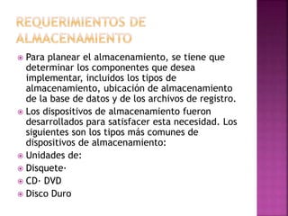  Para planear el almacenamiento, se tiene que 
determinar los componentes que desea 
implementar, incluidos los tipos de 
almacenamiento, ubicación de almacenamiento 
de la base de datos y de los archivos de registro. 
 Los dispositivos de almacenamiento fueron 
desarrollados para satisfacer esta necesidad. Los 
siguientes son los tipos más comunes de 
dispositivos de almacenamiento: 
 Unidades de: 
 Disquete· 
 CD· DVD 
 Disco Duro 
