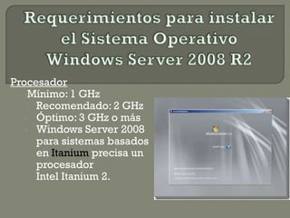 Procesador
•Mínimo: 1 GHz
• Recomendado: 2 GHz
• Óptimo: 3 GHz o más
• Windows Server 2008
para sistemas basados
en Itanium precisa un
procesador
Intel Itanium 2.
 