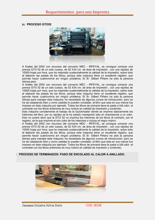 Requerimientos para una Imprenta

   b) PROCESO GTO52




   A finales del 2002 con recursos del convenio MEC - IRFEYAL, se consigue comprar una
   prensa GTO 52 de un solo cuerpo, de 52 X34 cm. de área de impresión , con una rapidez de
   10000 hojas por hora, que ha mejorado sustancialmente la calidad de la impresión, sobre todo
   al elaborar las pastas de los libros, porque esta máquina tiene un excelente registro, que
   permite hacer cuatricromía sin ningún problema. El Sr. Gilbert Piñeiro ha sido la persona
   idónea para
   A finales del 2002 con recursos del convenio MEC - IRFEYAL, se consigue comprar una
   prensa GTO 52 de un solo cuerpo, de 52 X34 cm. de área de impresión , con una rapidez de
   10000 hojas por hora, que ha mejorado sustancialmente la calidad de la impresión, sobre todo
   al elaborar las pastas de los libros, porque esta máquina tiene un excelente registro, que
   permite hacer cuatricromía sin ningún problema. El Sr. Gilbert Piñeiro ha sido la persona
   idónea para manejar ésta máquina; ha necesitado de algunos cursos de introducción, pero se
   ha ido adaptando bien y como ustedes lo pueden constatar, el libro que esta en sus manos fue
   impreso en ésta máquina por ejemplo. Todos los libros de primaria tiene la pasta a full color, el
   contraste con los libros anteriores es muy notorio en calidad de impresión y contenido.
   Esta máquina complementa el trabajo de la Quickmaster dónde se imprime básicamente los
   interiores del libro, por su rapidez se la ha estado manejando solo en impresiones a un color.
   Esto no quiere decir que la GTO 52 no imprima los interiores de los libros al contrario, por el
   registro, es la que imprime el otro color de los interiores o incluso el negro mismo.
   A finales del 2002 con recursos del convenio MEC - IRFEYAL, se consigue comprar una
   prensa GTO 52 de un solo cuerpo, de 52 X34 cm. de área de impresión , con una rapidez de
   10000 hojas por hora, que ha mejorado sustancialmente la calidad de la impresión, sobre todo
   al elaborar las pastas de los libros, porque esta máquina tiene un excelente registro, que
   permite hacer cuatricromía sin ningún problema. El Sr. Gilbert Piñeiro ha sido la persona
   idónea para manejar ésta máquina; ha necesitado de algunos cursos de introducción, pero se
   ha ido adaptando bien y como ustedes lo pueden constatar, el libro que esta en sus manos fue
   impreso en ésta máquina por ejemplo. Todos los libros de primaria tiene la pasta a full color, el
   contraste con los libros anteriores es muy notorio en calidad de impresión y contenido.

) PROCESO DE TERMINADOS: PASO DE ENCOLADO AL CALOR A ANILLADO.




   Janampa Grijalva Silvia Doris                          COD: 36108
 