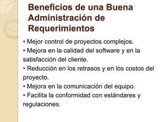 Beneficios de una BuenaAdministración de Requerimientos• Mejor control de proyectos complejos.• Mejora en la calidad del software y en lasatisfacción del cliente.• Reducción en los retrasos y en los costos delproyecto.• Mejora en la comunicación del equipo.• Facilita la conformidad con estándares yregulaciones.