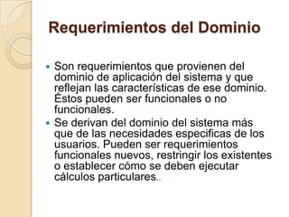 Requerimientos del DominioSon requerimientos que provienen del dominio de aplicación del sistema y que reflejan las características de ese dominio. Éstos pueden ser funcionales o no funcionales. Se derivan del dominio del sistema más que de las necesidades especificas de los usuarios. Pueden ser requerimientos funcionales nuevos, restringir los existentes o establecer cómo se deben ejecutar cálculos particulares.. 
