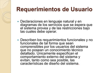Requerimientos de UsuarioDeclaraciones en lenguaje natural y en diagramas de los servicios que se espera que el sistema provea y de las restricciones bajo las cuales debe operar. Describen los requerimientos funcionales y no funcionales de tal forma que sean comprensibles por los usuarios del sistema que no posean un conocimiento técnico detallado. Únicamente especifican el comportamiento externo del sistema y evitan, tanto como sea posible, las características de diseño del sistema. 