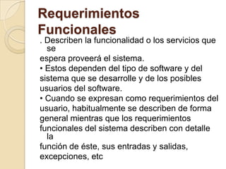 Requerimientos Funcionales. Describen la funcionalidad o los servicios que seespera proveerá el sistema.• Estos dependen del tipo de software y delsistema que se desarrolle y de los posiblesusuarios del software.• Cuando se expresan como requerimientos delusuario, habitualmente se describen de formageneral mientras que los requerimientosfuncionales del sistema describen con detalle lafunción de éste, sus entradas y salidas,excepciones, etc