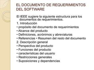 EL DOCUMENTO DE REQUERIMIENTOS DEL SOFTWARE El IEEE sugiere la siguiente estructura para los documentos de requerimientos. 1. Introducción • propósito del documento de requerimientos • Alcance del producto • Definiciones, acrónimos y abreviaturas • Referencias • Resumen del resto del documento 2. Descripción general • Perspectiva del producto • Funciones del producto • características del usuario • Restricciones generales • Suposiciones y dependencias 