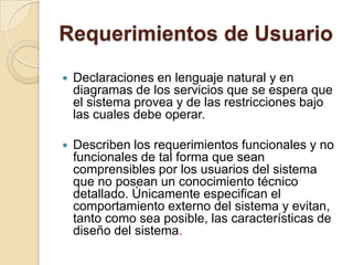 Requerimientos de UsuarioDeclaraciones en lenguaje natural y en diagramas de los servicios que se espera que el sistema provea y de las restricciones bajo las cuales debe operar. Describen los requerimientos funcionales y no funcionales de tal forma que sean comprensibles por los usuarios del sistema que no posean un conocimiento técnico detallado. Únicamente especifican el comportamiento externo del sistema y evitan, tanto como sea posible, las características de diseño del sistema. 