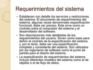 Requerimientos del sistemaEstablecen con detalle los servicios y restricciones del sistema. El documento de requerimientos del sistema, algunas veces denominado especificación funcional, debe ser preciso. Éste sirve como un contrato entre el comprador del sistema y el desarrollador del software. Son descripciones más detalladas de los requerimientos del usuario. Sirven como base para definir el contrato de la especificación del sistema y, por lo tanto, debe ser una especificación completa y consistente del sistema. Son utilizados por los ingenieros de software como el punto de partida para el diseño del sistema. La especificación de requerimientos del sistema incluye diferentes modelos del sistema como el de objetos o el de flujo de datos. 