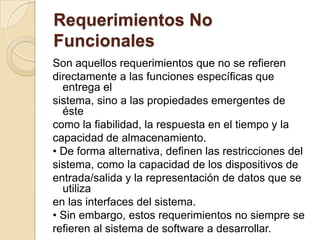 Requerimientos No FuncionalesSon aquellos requerimientos que no se refierendirectamente a las funciones específicas que entrega elsistema, sino a las propiedades emergentes de éstecomo la fiabilidad, la respuesta en el tiempo y lacapacidad de almacenamiento.• De forma alternativa, definen las restricciones delsistema, como la capacidad de los dispositivos deentrada/salida y la representación de datos que se utilizaen las interfaces del sistema.• Sin embargo, estos requerimientos no siempre serefieren al sistema de software a desarrollar.