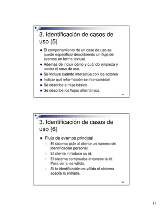 11

3. Identificación de casos de
uso (5)
 El comportamiento de un caso de uso se
puede especificar describiendo un flujo de
eventos en forma textual.
 Además de incluir cómo y cuándo empieza y
acaba el caso de uso.
 Se incluye cuándo interactúa con los actores
 Indicar qué información se intercambian
 Se describe el flujo básico
 Se describe los flujos alternativos.

3. Identificación de casos de
uso (6)
 Flujo de eventos principal
1. El sistema pide al cliente un número de
identificación personal.
2. El cliente introduce su id.
3. El sistema comprueba entonces la id.
Para ver si es válido.
4. Si la identificación es válida el sistema
acepta la entrada.
 
