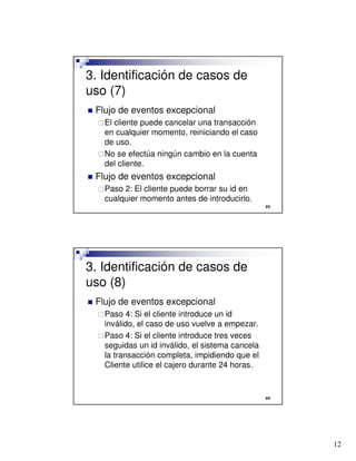 12

3. Identificación de casos de
uso (7)
 Flujo de eventos excepcional
El cliente puede cancelar una transacción
en cualquier momento, reiniciando el caso
de uso.
No se efectúa ningún cambio en la cuenta
del cliente.
 Flujo de eventos excepcional
Paso 2: El cliente puede borrar su id en
cualquier momento antes de introducirlo.

3. Identificación de casos de
uso (8)
 Flujo de eventos excepcional
Paso 4: Si el cliente introduce un id
inválido, el caso de uso vuelve a empezar.
Paso 4: Si el cliente introduce tres veces
seguidas un id inválido, el sistema cancela
la transacción completa, impidiendo que el
Cliente utilice el cajero durante 24 horas.
 