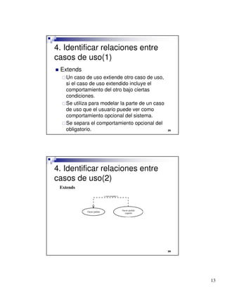 13

4. Identificar relaciones entre
casos de uso(1)
 Extends
Un caso de uso extiende otro caso de uso,
si el caso de uso extendido incluye el
comportamiento del otro bajo ciertas
condiciones.
Se utiliza para modelar la parte de un caso
de uso que el usuario puede ver como
comportamiento opcional del sistema.
Se separa el comportamiento opcional del
obligatorio.

4. Identificar relaciones entre
casos de uso(2)
Extends
 