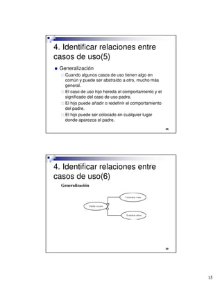 15

4. Identificar relaciones entre
casos de uso(5)
 Generalización
 Cuando algunos casos de uso tienen algo en
común y puede ser abstraído a otro, mucho más
general.
 El caso de uso hijo hereda el comportamiento y el
significado del caso de uso padre.
 El hijo puede añadir o redefinir el comportamiento
del padre.
 El hijo puede ser colocado en cualquier lugar
donde aparezca el padre.

4. Identificar relaciones entre
casos de uso(6)
Generalización
 