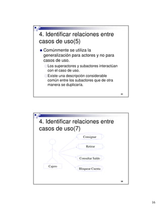 16

4. Identificar relaciones entre
casos de uso(5)
 Comúnmente se utiliza la
generalización para actores y no para
casos de uso.
Los superactores y subactores interactúan
con el caso de uso.
Existe una descripción considerable
común entre los subactores que de otra
manera se duplicaría.

4. Identificar relaciones entre
casos de uso(7)
Cajero
Consignar
Retirar
Consultar Saldo
Bloquear Cuenta
 