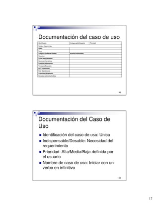 17

Documentación del caso de uso
Borrador de Interfaz Gráfica
Criterios de Aceptación
Post- Condiciones:
Pre - Condiciones:
Puntos de Extensión:
Caminos de Excepción:
Caminos Alternativos:
Curso Básico Eventos:
Resumen:
Actores involucrados:Categoría (Visible/No visible):
Fecha
Autor:
Nombre Caso de Uso:
PrioridadIndispensable/DeseableIdentificador:

Documentación del Caso de
Uso
 Identificación del caso de uso: Unica
 Indispensable/Desable: Necesidad del
requerimiento
 Prioridad: Alta/Media/Baja definida por
el usuario
 Nombre de caso de uso: Iniciar con un
verbo en infinitivo
 