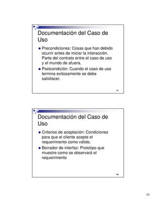 19

Documentación del Caso de
Uso
 Precondiciones: Cosas que han debido
ocurrir antes de iniciar la interacción.
Parte del contrato entre el caso de uso
y el mundo de afuera.
 Postcondición: Cuando el caso de uso
termina exitosamente se debe
satisfacer.

Documentación del Caso de
Uso
 Criterios de aceptación: Condiciones
para que el cliente acepte el
requerimiento como válido.
 Borrador de interfaz: Prototipo que
muestre como se observará el
requerimiento
 