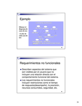 20

Ejemplo
Obtener el
diagrama de
casos de uso
+ la doc de
cada caso de
uso
CU5. Generar reporte de clasificación
de productos
CU4.Clasificar productos
<<includes>>
CU1. Agregar Producto
CU2. Modificar Producto
CU3. Eliminar Producto
CU7. Consultar Productos disponibles
Vendedor
CU6. Registar orden de venta
Administrador
CU8. Cambiar IVA
CU7. Consultar Productos disponibles y CU8. Cambiar IVA no son necesarios pero son útiles para dar mayor
flexibilidad al sistema
CASOS DE USO TALLER TIENDA ARTICULOS DEPORTIVOS

Requerimientos no funcionales
 Describen aspectos del sistema que
son visibles por el usuario que no
incluyen una relación directa con el
comportamiento funcional del sistema.
 Los requerimientos no funcionales
incluyen restricciones como el tiempo
de respuesta(desempeño), la precisión,
recursos consumidos, seguridad, etc.
 
