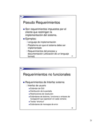 21

Pseudo Requerimientos
 Son requerimientos impuestos por el
cliente que restringen la
implementación del sistema.
 Ejemplos:
Lenguaje de implementación
Plataforma en que el sistema debe ser
implementado
Requerimientos del proceso y
documentación (utilización de un lenguaje
formal)

Requerimientos no funcionales
 Requerimientos de Interfaz externa
Interfaz de usuario
 Estándar de GUI
 Distribución de la pantalla
 Restricciones de resolución
 Estándares de botones, funciones o enlaces de
navegación que aparecen en cada ventana
 Teclas “shortcut”
 Estándares de mensajes de error
 