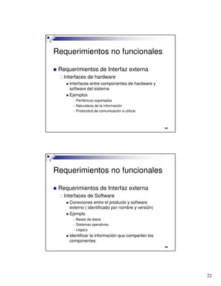 22

Requerimientos no funcionales
 Requerimientos de Interfaz externa
Interfaces de hardware
 Interfaces entre componentes de hardware y
software del sistema
 Ejemplos
 Periféricos soportados
 Naturaleza de la información
 Protocolos de comunicación a utilizar

Requerimientos no funcionales
 Requerimientos de Interfaz externa
Interfaces de Software
 Conexiones entre el producto y software
externo ( identificado por nombre y versión)
 Ejemplo
 Bases de datos
 Sistemas operativos
 Legacy
 Identificar la información que comparten los
componentes
 
