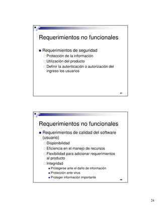 24

Requerimientos no funcionales
 Requerimientos de seguridad
Protección de la información
Utilización del producto
Definir la autenticación o autorización del
ingreso los usuarios

Requerimientos no funcionales
 Requerimientos de calidad del software
(usuario)
Disponibilidad
Eficiencia en el manejo de recursos
Flexibilidad para adicionar requerimientos
al producto
Integridad
 Protegerse ante el daño de información
 Protección ante virus
 Proteger información importante
 