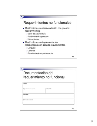 27

Requerimientos no funcionales
 Restricciones de diseño relación con pseudo
requerimientos
 Estilo de arquitectura
 Plataforma de operación
 Herramientas
 Restricciones de implementación
relacionados con pseudo requerimientos
 Lenguaje
 Librerías
 Plataforma de implementación

Documentación del
requerimiento no funcional
Criterios de Aceptación
Descripción
Crítico: Si/NoTipo: Necesario / no necesario
Nombre
 