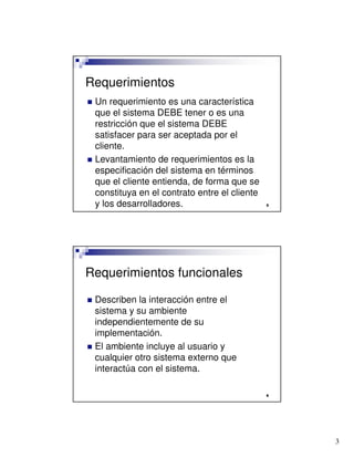 3

Requerimientos
 Un requerimiento es una característica
que el sistema DEBE tener o es una
restricción que el sistema DEBE
satisfacer para ser aceptada por el
cliente.
 Levantamiento de requerimientos es la
especificación del sistema en términos
que el cliente entienda, de forma que se
constituya en el contrato entre el cliente
y los desarrolladores.

Requerimientos funcionales
 Describen la interacción entre el
sistema y su ambiente
independientemente de su
implementación.
 El ambiente incluye al usuario y
cualquier otro sistema externo que
interactúa con el sistema.
 