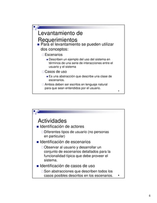 4

Levantamiento de
Requerimientos
 Para el levantamiento se pueden utilizar
dos conceptos:
Escenarios
 Describen un ejemplo del uso del sistema en
términos de una serie de interacciones entre el
usuario y el sistema
Casos de uso
 Es una abstracción que describe una clase de
escenarios.
 Ambos deben ser escritos en lenguaje natural
para que sean entendidos por el usuario.

Actividades
 Identificación de actores
Diferentes tipos de usuario (no personas
en particular)
 Identificación de escenarios
Observar al usuario y desarrollar un
conjunto de escenarios detallados para la
funcionalidad típica que debe proveer el
sistema.
 Identificación de casos de uso
Son abstracciones que describen todos los
casos posibles descritos en los escenarios.
 