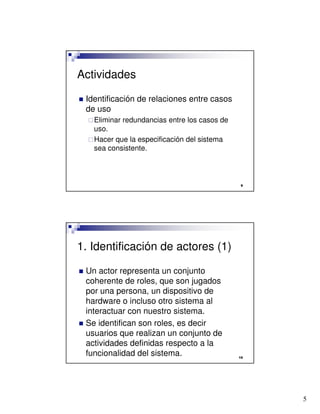 5

Actividades
 Identificación de relaciones entre casos
de uso
Eliminar redundancias entre los casos de
uso.
Hacer que la especificación del sistema
sea consistente.

1. Identificación de actores (1)
 Un actor representa un conjunto
coherente de roles, que son jugados
por una persona, un dispositivo de
hardware o incluso otro sistema al
interactuar con nuestro sistema.
 Se identifican son roles, es decir
usuarios que realizan un conjunto de
actividades definidas respecto a la
funcionalidad del sistema.
 