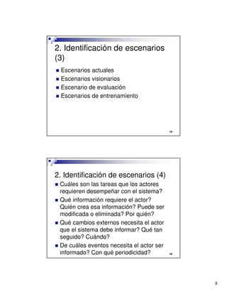 8

2. Identificación de escenarios
(3)
 Escenarios actuales
 Escenarios visionarios
 Escenario de evaluación
 Escenarios de entrenamiento

2. Identificación de escenarios (4)
 Cuáles son las tareas que los actores
requieren desempeñar con el sistema?
 Qué información requiere el actor?
Quién crea esa información? Puede ser
modificada o eliminada? Por quién?
 Qué cambios externos necesita el actor
que el sistema debe informar? Qué tan
seguido? Cuándo?
 De cuáles eventos necesita el actor ser
informado? Con qué periodicidad?
 