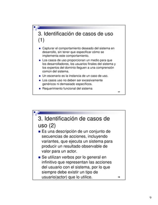 9

3. Identificación de casos de uso
(1)
 Capturar el comportamiento deseado del sistema en
desarrollo, sin tener que especificar cómo se
implementa este comportamiento.
 Los casos de uso proporcionan un medio para que
los desarrolladores, los usuarios finales del sistema y
los expertos del dominio lleguen a una comprensión
común del sistema.
 Un escenario es la instancia de un caso de uso.
 Los casos uso no deben ser excesivamente
genéricos ni demasiado específicos.
 Requerimiento funcional del sistema

3. Identificación de casos de
uso (2)
 Es una descripción de un conjunto de
secuencias de acciones, incluyendo
variantes, que ejecuta un sistema para
producir un resultado observable de
valor para un actor.
 Se utilizan verbos por lo general en
infinitivo que representan las acciones
del usuario con el sistema, por lo que
siempre debe existir un tipo de
usuario(actor) que lo utilice.
 