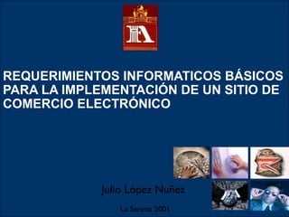REQUERIMIENTOS INFORMATICOS BÁSICOS
PARA LA IMPLEMENTACIÓN DE UN SITIO DE
COMERCIO ELECTRÓNICO
Julio López Nuñez
La Serena 2001
 