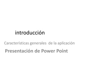 introducción
Características generales de la aplicación
Presentación de Power Point
 