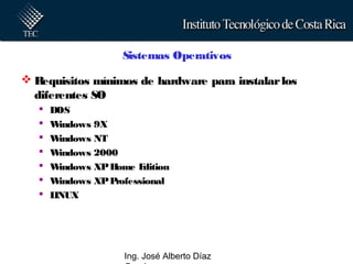 Ing. José Alberto Díaz
Sistemas Operativos
 Requisitos mínimos de hardware para instalarlos
diferentes SO
 DOS
 Windows 9X
 Windows NT
 Windows 2000
 Windows XPHome Edition
 Windows XPProfessional
 LINUX
 