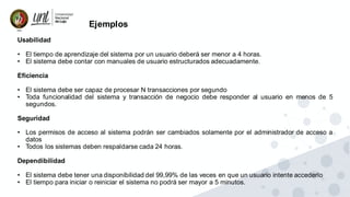 Ejemplos
Usabilidad
• El tiempo de aprendizaje del sistema por un usuario deberá ser menor a 4 horas.
• El sistema debe contar con manuales de usuario estructurados adecuadamente.
Eficiencia
• El sistema debe ser capaz de procesar N transacciones por segundo
• Toda funcionalidad del sistema y transacción de negocio debe responder al usuario en menos de 5
segundos.
Seguridad
• Los permisos de acceso al sistema podrán ser cambiados solamente por el administrador de acceso a
datos
• Todos los sistemas deben respaldarse cada 24 horas.
Dependibilidad
• El sistema debe tener una disponibilidad del 99,99% de las veces en que un usuario intente accederlo
• El tiempo para iniciar o reiniciar el sistema no podrá ser mayor a 5 minutos.
 