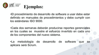 14
Ejemplos:
•El procedimiento de desarrollo de software a usar debe estar
definido en manuales de procedimientos y debe cumplir con
los estándares ISO 9000.
•Cada dos semanas deberán producirse reportes gerenciales
en los cuales se muestre el esfuerzo invertido en cada uno
de los componentes del nuevo sistema.
•La metodología de desarrollo de software que se
aplicara será Scrum.
 