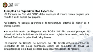 16
Ejemplos de requerimientos Externos:
•El Escáner de Red del BOSS debe escanear al menos veinte páginas por
minuto a 2400 puntos por pulgada.
•El sistema no seguirá operando si la temperatura externa es menor de 4
grados Celsius.
•La Administración de Registros del BOSS del FBI deberá proteger la
privacidad de los individuos identificados en un registro de acuerdo con la Ley
Federal Políticas de privacidad del gobierno.
•El Sistema de Gestión de Archivos del FBI BOSS deberá mantener la
integridad de los datos guardando copias de seguridad de todas las
actualizaciones de la base de datos para cada transacción de registro.
 