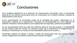 Conclusiones
❑ El resultado satisfactorio de la obtención de requerimientos funcionales como no funcionales
depende de una intensa comunicación entre los involucrados con el sistema (clientes, analistas de
requerimientos, entre otros).
❑ Los requerimientos no funcionales surgen de la necesidad del usuario, restricciones en el
presupuesto, políticas de la organización, necesidad de interoperabilidad con otros sistemas de
software o hardware, factores externos como reglamentos de seguridad y políticas de privacidad.
❑ Los requerimientos tienen que estar bien definidos desde el inicio del proyecto y la probabilidad
de que cambien debe ser mínima. Es necesario cuidar que la modificación de requerimientos no
produzca un sistema que no cumple con las necesidades reales de los usuarios.
❑ Entregar software de calidad, a tiempo y dentro del presupuesto hará que nuestros clientes
confíen, asegurará el crecimiento y madurez de la relación de negocio.
 
