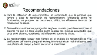 Recomendaciones
❑ Para la obtención de requerimientos, se recomienda que la persona que
llevara a cabo la recolección de requerimientos funcionales como no
funcionales, se prepare, se documente, utilice las diferentes técnicas de
recolección de datos.
❑ Desarrollar cuestionarios y preguntas según el usuario que interactuara con el
sistema ya que no todo usuario podrá realizar las mismas actividades que
otros en el sistema, obteniendo así diferentes puntos de vistas.
❑ Es recomendable utilizar más tiempo en el análisis de requerimientos y la
verificación del mismo, ya que si los requerimientos están mal analizados será
una pérdida de tiempo y dinero en volver a analizarlos.
 