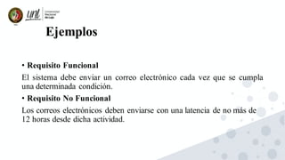 Ejemplos
• Requisito Funcional
El sistema debe enviar un correo electrónico cada vez que se cumpla
una determinada condición.
• Requisito No Funcional
Los correos electrónicos deben enviarse con una latencia de no más de
12 horas desde dicha actividad.
 