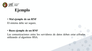 Ejemplo
• Mal ejemplo de un RNF
El sistema debe ser seguro.
• Buen ejemplo de un RNF
Las comunicaciones entre los servidores de datos deben estar cifradas
utilizando el algoritmo RSA.
 