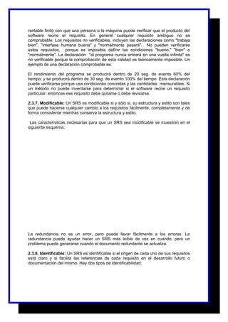 rentable finito con que una persona o la máquina puede verificar que el producto del 
software reúne el requisito. En general cualquier requisito ambiguo no es 
comprobable. Los requisitos no verificables, incluyen las declaraciones como "trabaja 
bien", "interfase humana buena" y "normalmente pasará". No pueden verificarse 
estos requisitos, porque es imposible definir las condiciones "bueno," "bien" o 
"normalmente". La declaración "el programa nunca entrará en una vuelta infinita" es 
no verificable porque la comprobación de esta calidad es teóricamente imposible. Un 
ejemplo de una declaración comprobable es: 
El rendimiento del programa se producirá dentro de 20 seg. de evento 60% del 
tiempo; y se producirá dentro de 30 seg. de evento 100% del tiempo. Esta declaración 
puede verificarse porque usa condiciones concretas y las cantidades mensurables. Si 
un método no puede inventarse para determinar si el software reúne un requisito 
particular, entonces ese requisito debe quitarse o debe revisarse. 
2.3.7. Modificable: Un SRS es modificable si y sólo si, su estructura y estilo son tales 
que puede hacerse cualquier cambio a los requisitos fácilmente, completamente y de 
forma consistente mientras conserva la estructura y estilo. 
Las características necesarias para que un SRS sea modificable se muestran en el 
siguiente esquema: 
MODIFICABLE 
Coherente y fácil de usar 
en la organización de 
volúmenes de información, 
un índice y las referencias 
cruzadas explícitas 
No redundante (es decir, el 
mismo requisito no debe 
aparecer en más de un 
lugar en el SRS). 
Cada requisito debe 
expresarse separadamente , 
en lugar de intercalarlas con 
otros requisitos . 
La redundancia no es un error, pero puede llevar fácilmente a los errores. La 
redundancia puede ayudar hacer un SRS más leíble de vez en cuando, pero un 
problema puede generarse cuando el documento redundante se actualiza. 
2.3.8. Identificable: Un SRS es identificable si el origen de cada uno de sus requisitos 
está claro y si facilita las referencias de cada requisito en el desarrollo futuro o 
documentación del mismo. Hay dos tipos de identificabilidad: 
 