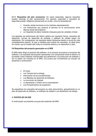 2.7.1. Requisitos del plan necesarios: En casos especiales, algunos requisitos 
pueden restringir el plan severamente. Por ejemplo, seguridad o requisitos de 
seguridad pueden reflejarse directamente en el plan, como la necesidad de: 
· Guardar ciertas funciones en los módulos separadamente 
· Las limitaciones que produce el permiso en la comunicación entre 
algunas áreas del programa 
· La integridad de datos mediante chequeos para las variables críticas 
Los ejemplos de restricciones del diseño válidos son requisitos físicos, requisitos del 
desarrollo, normas de desarrollo de software y software de calidad según los 
estándares. Por consiguiente, los requisitos deben declararse desde un punto de vista 
completamente externo. Al usar a modelos para ilustrar los requisitos, se debe tener 
en cuenta, que el modelo sólo indica la conducta externa y no especifica un plan. 
2.8 Requisitos del proyecto generados en el SRS 
El SRS debe dirigir el producto del software, no el proceso de producir el producto del 
software. Los requisitos del proyecto representan una comprensión entre el cliente y el 
proveedor sobre materias contractuales que pertenecen a la producción de software y 
así no deben ser incluidos en el SRS. Los puntos que normalmente se incluyen se 
presentan a continuación: 
· El Costo 
· Los Tiempos de la entrega 
· Información de los procedimientos 
· Los Métodos de desarrollo de Software 
· La convicción de Calidad 
· La Aprobación y Criterio de la comprobación 
· Los Procedimientos de aceptación. 
Se especifican los requisitos del proyecto en otros documentos, generalmente en un 
plan de desarrollo de software, un software de calidad o una declaración de trabajo. 
3. PARTES DE UN SRS 
A continuación se presenta una guía del contenido del SRS. 
 