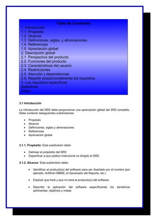 Tabla de Contenido 
1. Introducción 
1.1 Propósito 
1.2 Alcance 
1.3 Definiciones, siglas, y abreviaciones 
1.4 Referencias 
1.5 Apreciación global 
2. Descripción global 
2.1 Perspectiva del producto 
2.2 Funciones del producto 
2.3 Características del usuario 
2.4 Restricciones 
2.5 Atención y dependencias 
2.6. Repartir proporcionalmente los requisitos 
3. Los requisitos específicos 
Apéndices 
Índice 
3.1 Introducción 
La introducción del SRS debe proporcionar una apreciación global del SRS completo. 
Debe contener lassiguientes subdivisiones: 
· Propósito 
· Alcance 
· Definiciones, siglas y abreviaciones 
· Referencias 
· Apreciación global 
3.1.1. Propósito: Esta subdivisión debe: 
· Delinear el propósito del SRS 
· Especificar a que público intencional va dirigido el SRS. 
3.1.2. Alcance: Esta subdivisión debe: 
· Identificar el producto(s) del software para ser diseñado por el nombre (por 
ejemplo, Anfitrión DBMS, el Generador del Reporte, etc.) 
· Explicar que hará y que no hará el producto(s) del software. 
· Describir la aplicación del software especificando los beneficios 
pertinentes, objetivos y metas 
 