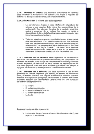 3.2.1.1. Interfases del sistema: Esto debe listar cada interfaz del sistema y 
debe identificar la funcionalidad del software para lograr el requisito del 
sistema y la descripción de la interfaz para empatar el sistema. 
3.2.1.2. Interfases con el usuario: Esto debe especificar: 
· Las características lógicas de cada interfaz entre el producto del 
software y sus usuarios. Esto incluye las características de la 
configuración (por ejemplo, formatos de la pantalla requeridos, 
página o esquemas de la ventana, los reportes o menús o 
disponibilidad de llaves de la función programables) necesarios para 
lograr los requisitos del software. 
· Todos los aspectos para perfeccionar la interfaz con la persona que 
debe usar el sistema. Esto puede comprender una lista de lo que 
hace y no hace simplemente basado en cómo el sistema aparecerá 
ante el usuario. Un ejemplo puede ser un requisito para la opción de 
mensajes de error largos o cortos. Como todos, estos requisitos 
deben ser comprobables, deben especificarse en los Atributos de 
Sistema de Software bajo una sección tituló Facilidad de Uso. 
3.2.1.3. Interfases con el hardware: Debe especificar las características 
lógicas de cada interfaz entre el producto del software y los componentes del 
hardware del sistema. Esto incluye las características de la configuración (el 
número de puertos, la instrucción set, etc.), también los dispositivos con los 
que serán apoyados, cómo ellos serán apoyados y protocolos. Por ejemplo, el 
apoyo de las terminales puede especificarse cuando tienen full-screen. 
3.2.1.4. Interfases con el software: Esto debe especificar el uso de otros 
productos del software requeridos (por ejemplo, un sistema de dirección de 
datos, un sistema operativo o un paquete matemático) e interfases con otros 
sistemas de la aplicación (por ejemplo, la unión entre el Sistema de Cuentas, 
el Sistema de cobros y un Sistema Mayor General). Para cada uno, el producto 
del software debe proporcionar: 
· El nombre 
· El código mnemotécnico 
· El número de la especificación 
· El número de la versión 
· La fuente 
Para cada interfaz, se debe proporcionar: 
· La discusión del propósito de la interfaz del software en relación con 
el producto del software 
 