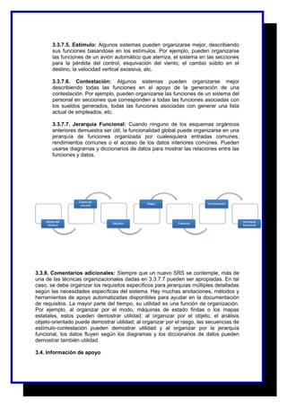 3.3.7.5. Estímulo: Algunos sistemas pueden organizarse mejor, describiendo 
sus funciones basandose en los estímulos. Por ejemplo, pueden organizarse 
las funciones de un avión automático que aterriza, el sistema en las secciones 
para la pérdida del control, esquivación del viento, el cambio súbito en el 
destino, la velocidad vertical excesiva, etc. 
3.3.7.6. Contestación: Algunos sistemas pueden organizarse mejor 
describiendo todas las funciones en el apoyo de la generación de una 
contestación. Por ejemplo, pueden organizarse las funciones de un sistema del 
personal en secciones que corresponden a todas las funciones asociadas con 
los sueldos generados, todas las funciones asociadas con generar una lista 
actual de empleados, etc. 
3.3.7.7. Jerarquía Funcional: Cuando ninguno de los esquemas orgánicos 
anteriores demuestra ser útil, la funcionalidad global puede organizarse en una 
jerarquía de funciones organizada por cualesquiera entradas comunes, 
rendimientos comunes o el acceso de los datos interiores comúnes. Pueden 
usarse diagramas y diccionarios de datos para mostrar las relaciones entre las 
funciones y datos. 
3.3.8. Comentarios adicionales: Siempre que un nuevo SRS se contemple, más de 
una de las técnicas organizacionales dadas en 3.3.7.7 pueden ser apropiadas. En tal 
caso, se debe organizar los requisitos específicos para jerarquías múltiples detalladas 
según las necesidades específicas del sistema. Hay muchas anotaciones, métodos y 
herramientas de apoyo automatizadas disponibles para ayudar en la documentación 
de requisitos. La mayor parte del tiempo, su utilidad es una función de organización. 
Por ejemplo, al organizar por el modo, máquinas de estado finitas o los mapas 
estatales, estos pueden demostrar utilidad; al organizar por el objeto, el análisis 
objeto-orientado puede demostrar utilidad; al organizar por el rasgo, las secuencias de 
estímulo-contestación pueden demostrar utilidad y al organizar por la jerarquía 
funcional, los datos fluyen según los diagramas y los diccionarios de datos pueden 
demostrar también utilidad. 
3.4. Información de apoyo 
 