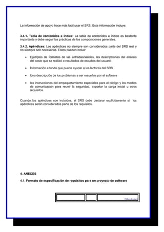 La información de apoyo hace más fácil usar el SRS. Esta información Incluye: 
3.4.1. Tabla de contenidos e índice: La tabla de contenidos e índice es bastante 
importante y debe seguir las prácticas de las composiciones generales. 
3.4.2. Apéndices: Los apéndices no siempre son considerados parte del SRS real y 
no siempre son necesarios. Estos pueden incluir: 
· Ejemplos de formatos de las entradas/salidas, las descripciones del análisis 
del costo que se realizó o resultados de estudios del usuario 
· Información a fondo que puede ayudar a los lectores del SRS 
· Una descripción de los problemas a ser resueltos por el software 
· las instrucciones del empaquetamiento especiales para el código y los medios 
de comunicación para reunir la seguridad, exportar la carga inicial u otros 
requisitos. 
Cuando los apéndices son incluidos, el SRS debe declarar explícitamente si los 
apéndices serán considerados parte de los requisitos. 
4. ANEXOS 
4.1. Formato de especificación de requisitos para un proyecto de software 
[Mes de año] 
 