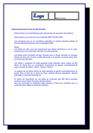 [Mes de año] 
Instrucciones para el uso de este formato 
Este formato es una plantilla tipo para documentos de requisitos del software. 
Está basado y es conforme con el estándar IEEE Std 830-1998. 
Las secciones que no se consideren aplicables al sistema descrito podrán de 
forma justificada indicarse como no aplicables (NA). 
Notas: 
Los textos en color azul son indicaciones que deben eliminarse y, en su caso, 
sustituirse por los contenidos descritos en cada apartado. 
Los textos entre corchetes del tipo “[Inserte aquí el texto]” permiten la inclusión 
directa de texto con el color y estilo adecuado a la sección, al pulsar sobre ellos 
con el puntero del ratón. 
Los títulos y subtítulos de cada apartado están definidos como estilos de MS 
Word, de forma que su numeración consecutiva se genera automáticamente 
según se trate de estilos “Titulo1, Titulo2 y Titulo3”. 
La sangría de los textos dentro de cada apartado se genera automáticamente al 
pulsar Intro al final de la línea de título. (Estilos Normal indentado1, Normal 
indentado 2 y Normal indentado 3). 
El índice del documento es una tabla de contenido que MS Word actualiza 
tomando como criterio los títulos del documento. 
Una vez terminada su redacción debe indicarse a Word que actualice todo su 
contenido para reflejar el contenido definitivo. 
 