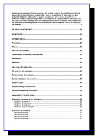 La fase de la especificación de requisitos del software es una descripción completa del 
comportamiento del sistema a desarrollar. Incluye un conjunto de casos de uso que 
describen todas las interacciones que se preveen que los usuarios tendrán con el 
software. También contiene requisitos no funcionales (o suplementarios). Los requisitos 
no funcionales son los requisitos que imponen restricciones al diseño o funcionamiento 
del sistema (tal como requisitos de funcionamiento, estándares de calidad, o requisitos 
del diseño)..................................................................................................................................5 
FICHA DEL DOCUMENTO.......................................................................................................29 
CONTENIDO.............................................................................................................................30 
INTRODUCCIÓN.......................................................................................................................33 
Propósito.................................................................................................................................. 33 
Alcance..................................................................................................................................... 33 
Personal involucrado..............................................................................................................33 
Definiciones, acrónimos y abreviaturas................................................................................33 
Referencias..............................................................................................................................33 
Resumen.................................................................................................................................. 34 
DESCRIPCIÓN GENERAL.......................................................................................................34 
Perspectiva del producto........................................................................................................34 
Funcionalidad del producto....................................................................................................34 
Características de los usuarios..............................................................................................34 
Restricciones...........................................................................................................................34 
Suposiciones y dependencias................................................................................................34 
Evolución previsible del sistema...........................................................................................35 
REQUISITOS ESPECÍFICOS....................................................................................................35 
Requisitos comunes de los interfaces..................................................................................35 
Interfaces de usuario.............................................................................................................35 
Interfaces de hardware..........................................................................................................36 
Interfaces de software...........................................................................................................36 
Interfaces de comunicación...................................................................................................36 
Requisitos funcionales...........................................................................................................36 
Requisito funcional 1.............................................................................................................37 
Requisito funcional 2.............................................................................................................37 
Requisito funcional 3.............................................................................................................37 
Requisito funcional n.............................................................................................................37 
 