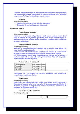 Relación completa de todos los documentos relacionados en la especificación 
de requisitos de software, identificando de cada documento el titulo, referencia 
(si procede), fecha y organización que lo proporciona. 
Resumen 
[Inserte aquí el texto] 
 Descripción del contenido del resto del documento 
 Explicación de la organización del documento 
Descripción general 
Perspectiva del producto 
[Inserte aquí el texto] 
Indicar si es un producto independiente o parte de un sistema mayor. En el 
caso de tratarse de un producto que forma parte de un sistema mayor, un 
diagrama que sitúe el producto dentro del sistema e identifique sus conexiones 
facilita la comprensión. 
Funcionalidad del producto 
[Inserte aquí el texto] 
Resumen de las funcionalidades principales que el producto debe realizar, sin 
entrar en información de detalle. 
En ocasiones la información de esta sección puede tomarse de un documento 
de especificación del sistema de mayor nivel (ej. Requisitos del sistema). 
Las funcionalidades deben estar organizadas de manera que el cliente o 
cualquier interlocutor pueda entenderlo perfectamente. Para ello se pueden 
utilizar métodos textuales o gráficos. 
Características de los usuarios 
Tipo de usuario [Inserte aquí el texto] 
Formación [Inserte aquí el texto] 
Habilidades [Inserte aquí el texto] 
Actividades [Inserte aquí el texto] 
Descripción de los usuarios del producto, incluyendo nivel educacional, 
experiencia y experiencia técnica. 
Restricciones 
[Inserte aquí el texto] 
Descripción de aquellas limitaciones a tener en cuenta a la hora de diseñar y 
desarrollar el sistema, tales como el empleo de determinadas metodologías de 
desarrollo, lenguajes de programación, normas particulares, restricciones de 
hardware, de sistema operativo etc. 
Suposiciones y dependencias 
[Inserte aquí el texto] 
 
